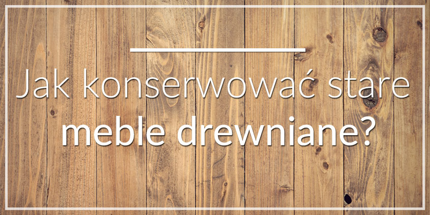 Jak konserwować stare meble drewniane? PORADNIK